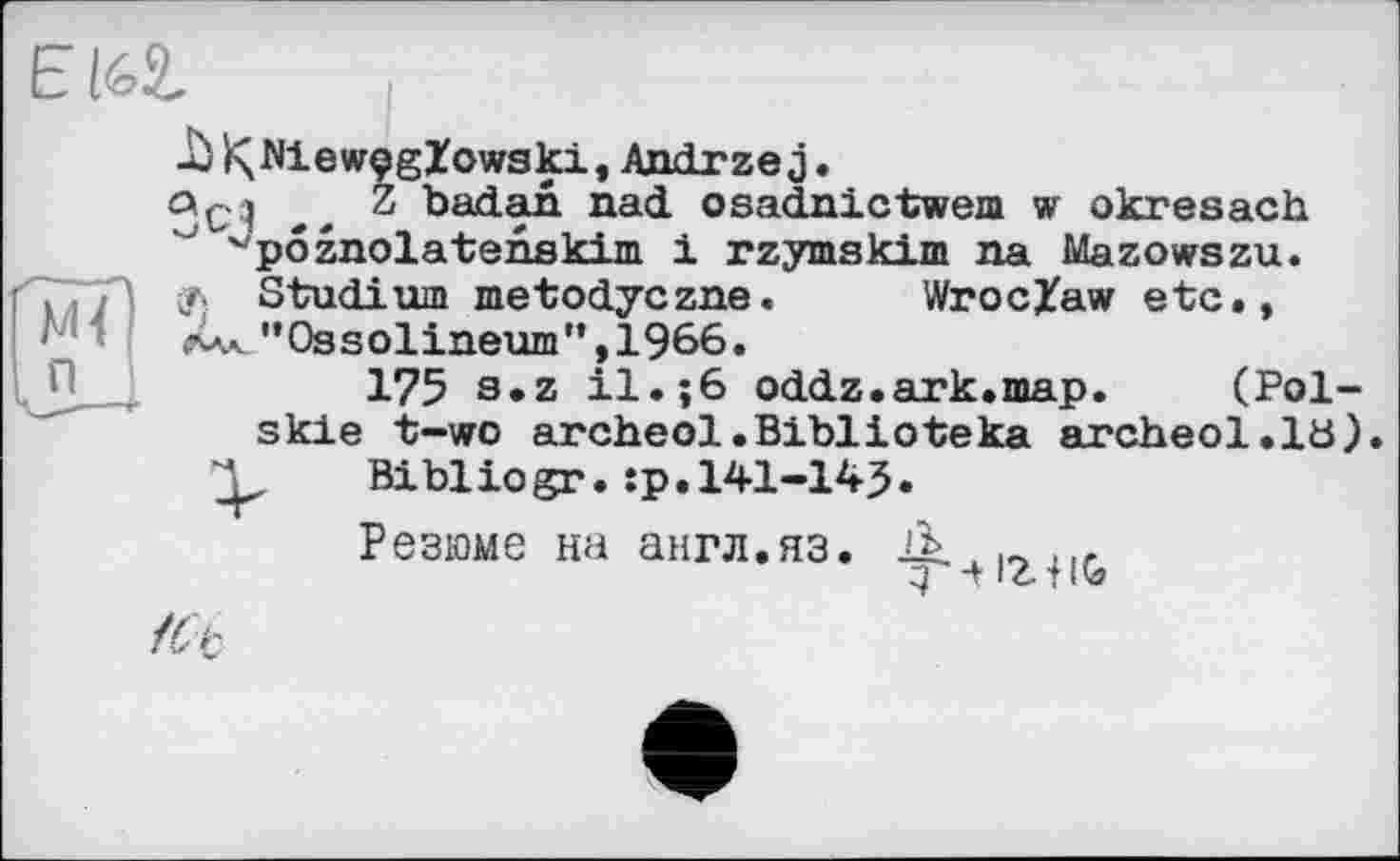 ﻿ElGl
uù IÇMewçgZowski, Andrzej.
Qç;j Z badan nad osadnictwem w okresach
” v pôznolatsnskim 1 rzymskim na Mazowszu.
''7773 Ф Studium metodyczne. Wroclaw etc., ‘ ЛАК ’’Ossolineum”, 1966.
175 s.z il.;6 oddz.ark.map. (Pol-skie t-wo archeol.Biblioteka archeol.ia).
Bibliogr. :p.l41-14J.
Резюме на англ.яз.